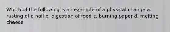 Which of the following is an example of a physical change a. rusting of a nail b. digestion of food c. burning paper d. melting cheese