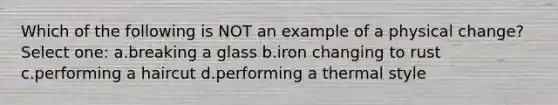 Which of the following is NOT an example of a physical change? Select one: a.breaking a glass b.iron changing to rust c.performing a haircut d.performing a thermal style