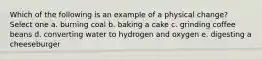 Which of the following is an example of a physical change? Select one a. burning coal b. baking a cake c. grinding coffee beans d. converting water to hydrogen and oxygen e. digesting a cheeseburger