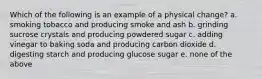 Which of the following is an example of a physical change? a. smoking tobacco and producing smoke and ash b. grinding sucrose crystals and producing powdered sugar c. adding vinegar to baking soda and producing carbon dioxide d. digesting starch and producing glucose sugar e. none of the above