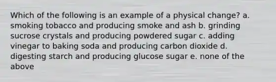 Which of the following is an example of a physical change? a. smoking tobacco and producing smoke and ash b. grinding sucrose crystals and producing powdered sugar c. adding vinegar to baking soda and producing carbon dioxide d. digesting starch and producing glucose sugar e. none of the above