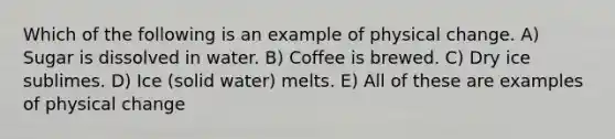 Which of the following is an example of physical change. A) Sugar is dissolved in water. B) Coffee is brewed. C) Dry ice sublimes. D) Ice (solid water) melts. E) All of these are examples of physical change