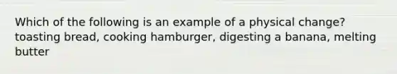 Which of the following is an example of a physical change? toasting bread, cooking hamburger, digesting a banana, melting butter