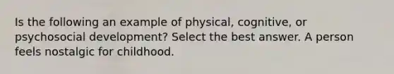 Is the following an example of physical, cognitive, or psychosocial development? Select the best answer. A person feels nostalgic for childhood.