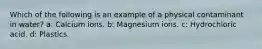 Which of the following is an example of a physical contaminant in water? a: Calcium ions. b: Magnesium ions. c: Hydrochloric acid. d: Plastics.