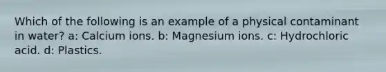 Which of the following is an example of a physical contaminant in water? a: Calcium ions. b: Magnesium ions. c: Hydrochloric acid. d: Plastics.