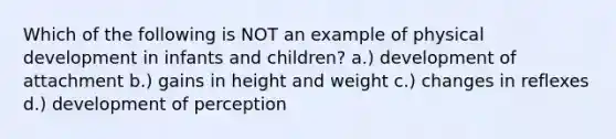 Which of the following is NOT an example of physical development in infants and children? a.) development of attachment b.) gains in height and weight c.) changes in reflexes d.) development of perception