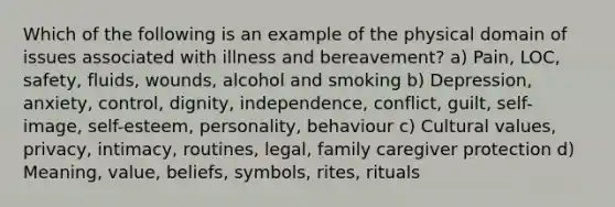 Which of the following is an example of the physical domain of issues associated with illness and bereavement? a) Pain, LOC, safety, fluids, wounds, alcohol and smoking b) Depression, anxiety, control, dignity, independence, conflict, guilt, self-image, self-esteem, personality, behaviour c) Cultural values, privacy, intimacy, routines, legal, family caregiver protection d) Meaning, value, beliefs, symbols, rites, rituals