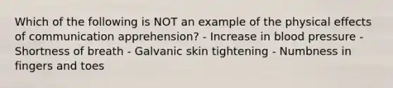 Which of the following is NOT an example of the physical effects of communication apprehension? - Increase in blood pressure - Shortness of breath - Galvanic skin tightening - Numbness in fingers and toes