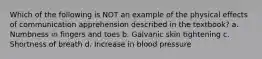 Which of the following is NOT an example of the physical effects of communication apprehension described in the textbook? a. Numbness in fingers and toes b. Galvanic skin tightening c. Shortness of breath d. Increase in blood pressure