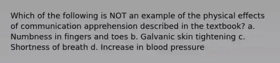 Which of the following is NOT an example of the physical effects of communication apprehension described in the textbook? a. Numbness in fingers and toes b. Galvanic skin tightening c. Shortness of breath d. Increase in blood pressure