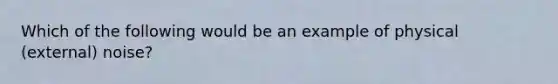 Which of the following would be an example of physical (external) noise?