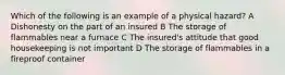 Which of the following is an example of a physical hazard? A Dishonesty on the part of an insured B The storage of flammables near a furnace C The insured's attitude that good housekeeping is not important D The storage of flammables in a fireproof container