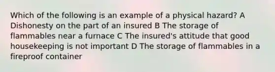 Which of the following is an example of a physical hazard? A Dishonesty on the part of an insured B The storage of flammables near a furnace C The insured's attitude that good housekeeping is not important D The storage of flammables in a fireproof container