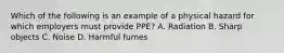 Which of the following is an example of a physical hazard for which employers must provide PPE? A. Radiation B. Sharp objects C. Noise D. Harmful fumes