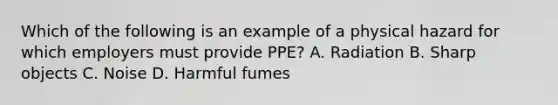 Which of the following is an example of a physical hazard for which employers must provide PPE? A. Radiation B. Sharp objects C. Noise D. Harmful fumes