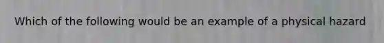 Which of the following would be an example of a physical hazard