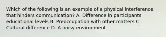 Which of the following is an example of a physical interference that hinders communication? A. Difference in participants educational levels B. Preoccupation with other matters C. Cultural difference D. A noisy environment