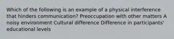 Which of the following is an example of a physical interference that hinders communication? Preoccupation with other matters A noisy environment Cultural difference Difference in participants' educational levels