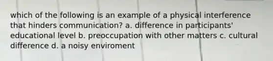 which of the following is an example of a physical interference that hinders communication? a. difference in participants' educational level b. preoccupation with other matters c. cultural difference d. a noisy enviroment