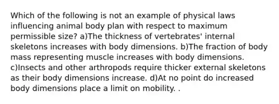 Which of the following is not an example of physical laws influencing animal body plan with respect to maximum permissible size? a)The thickness of vertebrates' internal skeletons increases with body dimensions. b)The fraction of body mass representing muscle increases with body dimensions. c)Insects and other arthropods require thicker external skeletons as their body dimensions increase. d)At no point do increased body dimensions place a limit on mobility. .