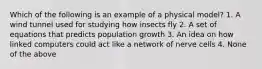 Which of the following is an example of a physical model? 1. A wind tunnel used for studying how insects fly 2. A set of equations that predicts population growth 3. An idea on how linked computers could act like a network of nerve cells 4. None of the above