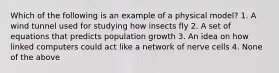 Which of the following is an example of a physical model? 1. A wind tunnel used for studying how insects fly 2. A set of equations that predicts population growth 3. An idea on how linked computers could act like a network of nerve cells 4. None of the above