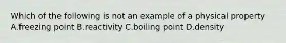 Which of the following is not an example of a physical property A.freezing point B.reactivity C.boiling point D.density