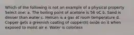 Which of the following is not an example of a physical property Select one: a. The boiling point of acetone is 56 oC b. Sand is denser than water c. Helium is a gas at room temperature d. Copper gets a greenish coating of copper(II) oxide on it when exposed to moist air e. Water is colorless