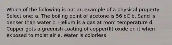 Which of the following is not an example of a physical property Select one: a. The boiling point of acetone is 56 oC b. Sand is denser than water c. Helium is a gas at room temperature d. Copper gets a greenish coating of copper(II) oxide on it when exposed to moist air e. Water is colorless