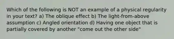 Which of the following is NOT an example of a physical regularity in your text? a) The oblique effect b) The light-from-above assumption c) Angled orientation d) Having one object that is partially covered by another "come out the other side"