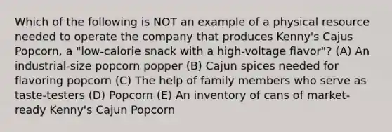 Which of the following is NOT an example of a physical resource needed to operate the company that produces Kenny's Cajus Popcorn, a "low-calorie snack with a high-voltage flavor"? (A) An industrial-size popcorn popper (B) Cajun spices needed for flavoring popcorn (C) The help of family members who serve as taste-testers (D) Popcorn (E) An inventory of cans of market-ready Kenny's Cajun Popcorn