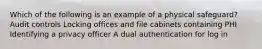 Which of the following is an example of a physical safeguard? Audit controls Locking offices and file cabinets containing PHI Identifying a privacy officer A dual authentication for log in