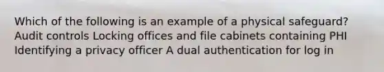 Which of the following is an example of a physical safeguard? Audit controls Locking offices and file cabinets containing PHI Identifying a privacy officer A dual authentication for log in