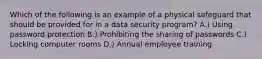 Which of the following is an example of a physical safeguard that should be provided for in a data security program? A.) Using password protection B.) Prohibiting the sharing of passwords C.) Locking computer rooms D.) Annual employee training