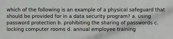 which of the following is an example of a physical safeguard that should be provided for in a data security program? a. using password protection b. prohibiting the sharing of passwords c. locking computer rooms d. annual employee training