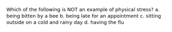 Which of the following is NOT an example of physical stress? a. being bitten by a bee b. being late for an appointment c. sitting outside on a cold and rainy day d. having the flu