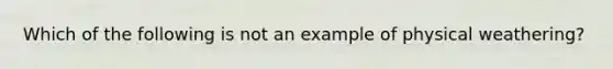 Which of the following is not an example of physical weathering?