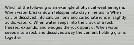 Which of the following is an example of physical weathering? a. When water breaks down feldspar into clay minerals .b When calcite dissolved into calcium ions and carbonate ions in slightly acidic water c. When water seeps into the crack of a rock, freezes, expands, and wedges the rock apart d. When water seeps into a rock and dissolves away the cement holding grains together