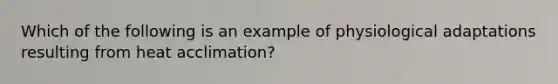 Which of the following is an example of physiological adaptations resulting from heat acclimation?