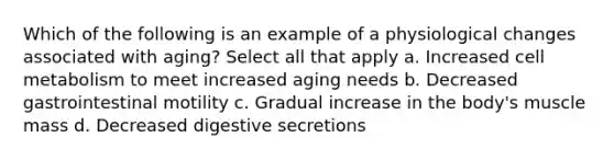 Which of the following is an example of a physiological changes associated with aging? Select all that apply a. Increased cell metabolism to meet increased aging needs b. Decreased gastrointestinal motility c. Gradual increase in the body's muscle mass d. Decreased digestive secretions