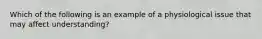 Which of the following is an example of a physiological issue that may affect understanding?