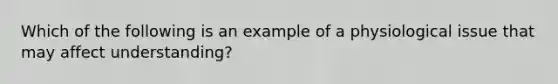 Which of the following is an example of a physiological issue that may affect understanding?