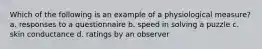 Which of the following is an example of a physiological measure? a. responses to a questionnaire b. speed in solving a puzzle c. skin conductance d. ratings by an observer