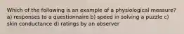 Which of the following is an example of a physiological measure? a) responses to a questionnaire b) speed in solving a puzzle c) skin conductance d) ratings by an observer