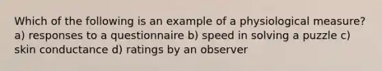 Which of the following is an example of a physiological measure? a) responses to a questionnaire b) speed in solving a puzzle c) skin conductance d) ratings by an observer