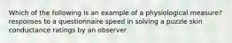 Which of the following is an example of a physiological measure? responses to a questionnaire speed in solving a puzzle skin conductance ratings by an observer