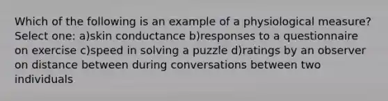 Which of the following is an example of a physiological measure? Select one: a)skin conductance b)responses to a questionnaire on exercise c)speed in solving a puzzle d)ratings by an observer on distance between during conversations between two individuals