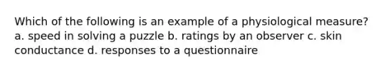 Which of the following is an example of a physiological measure? a. speed in solving a puzzle b. ratings by an observer c. skin conductance d. responses to a questionnaire