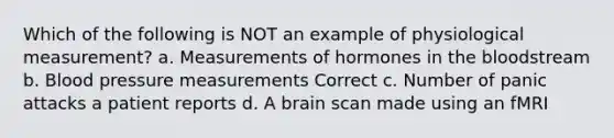 Which of the following is NOT an example of physiological measurement? a. Measurements of hormones in the bloodstream b. Blood pressure measurements Correct c. Number of panic attacks a patient reports d. A brain scan made using an fMRI